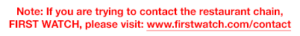 Note: if you are trying to contact the restaurant chain, FIRST WATCH, please visit: www.firstwatch.com/contact